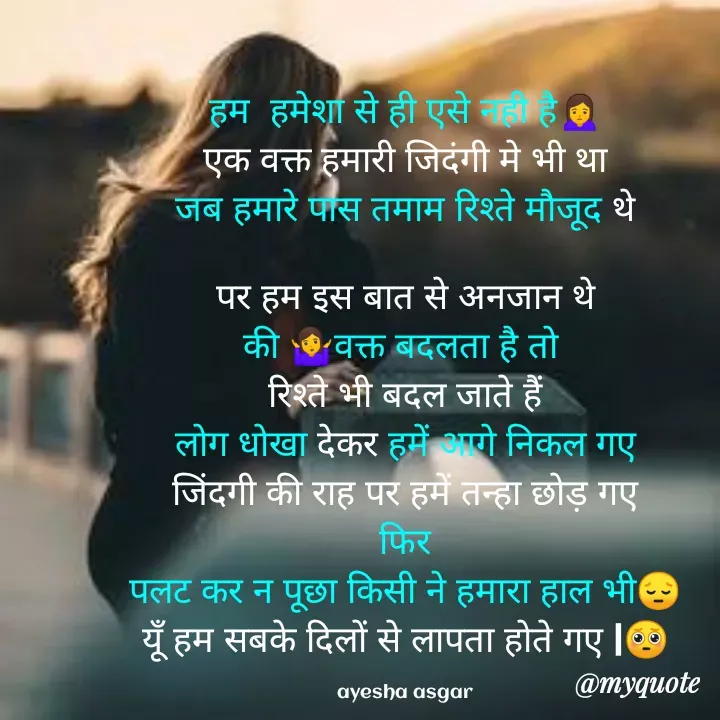 Quote by Ayesha Asgar - हम  हमेशा से ही एसे नही है🙍
एक वक्त हमारी जिदंगी मे भी था
जब हमारे पास तमाम रिश्ते मौजूद थे

पर हम इस बात से अनजान थे
की 🤷‍♀️वक्त बदलता है तो 
रिश्ते भी बदल जाते हैं
लोग धोखा देकर हमें आगे निकल गए
जिंदगी की राह पर हमें तन्हा छोड़ गए
फिर
पलट कर न पूछा किसी ने हमारा हाल भी😔
यूँ हम सबके दिलों से लापता होते गए |🥺

ayesha asgar - Made using Quotes Creator App, Post Maker App