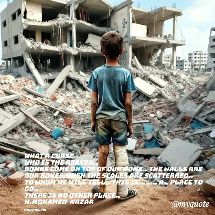 Quote by H.mohamed Nazar - What a curse..
who is the reason..
Bombs come on top of our home.. The walls are our bones,when the scales are scatterred.. To whom we will tell.. This is........ A.. place to go..
There is no other place..
H.mohamed  Nazar

Hmd pkd. mn - Made using Quotes Creator App, Post Maker App