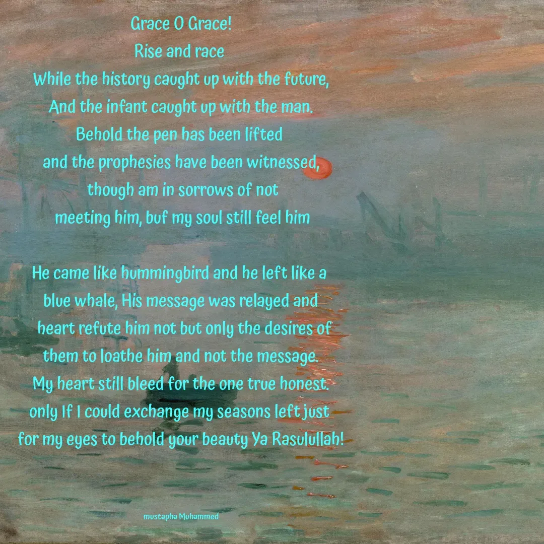 Quote by Mustapha Muhammed - Grace O Grace!
Rise and race 
While the history caught up with the future,
And the infant caught up with the man.
Behold the pen has been lifted 
and the prophesies have been witnessed,
 though am in sorrows of not
 meeting him, buf my soul still feel him

He came like hummingbird and he left like a 
blue whale, His message was relayed and
  heart refute him not but only the desires of
 them to loathe him and not the message. 
My heart still bleed for the one true honest.
only If I could exchange my seasons left just 
for my eyes to behold your beauty Ya Rasulullah!



mustapha Muhammed - Made using Quotes Creator App, Post Maker App