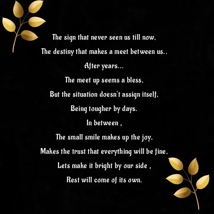 Quote by Beegum Sulthana - The sign that never seen us till now,

The destiny that makes a meet between us..

After years...

The meet up seems a bless,

But the situation doesn't assign itself,

Being tougher by days.

In between ,

The small smile makes up the joy,

Makes the trust that everything will be fine,

Lets make it bright by our side ,

Rest will come of its own.

 - Made using Quotes Creator App, Post Maker App