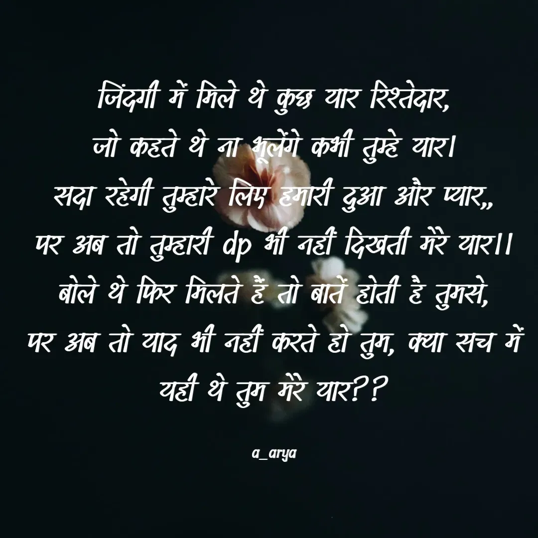 Quote by Ashutosh Arya - जिंदगी में मिले थे कुछ यार रिश्तेदार,
जो कहते थे ना भूलेंगे कभी तुम्हे यार।
सदा रहेगी तुम्हारे लिए हमारी दुआ और प्यार,,
पर अब तो तुम्हारी dp भी नहीं दिखती मेरे यार।।
बोले थे फिर मिलते हैं तो बातें होती है तुमसे,
पर अब तो याद भी नहीं करते हो तुम, क्या सच में यही थे तुम मेरे यार??

a_arya - Made using Quotes Creator App, Post Maker App
