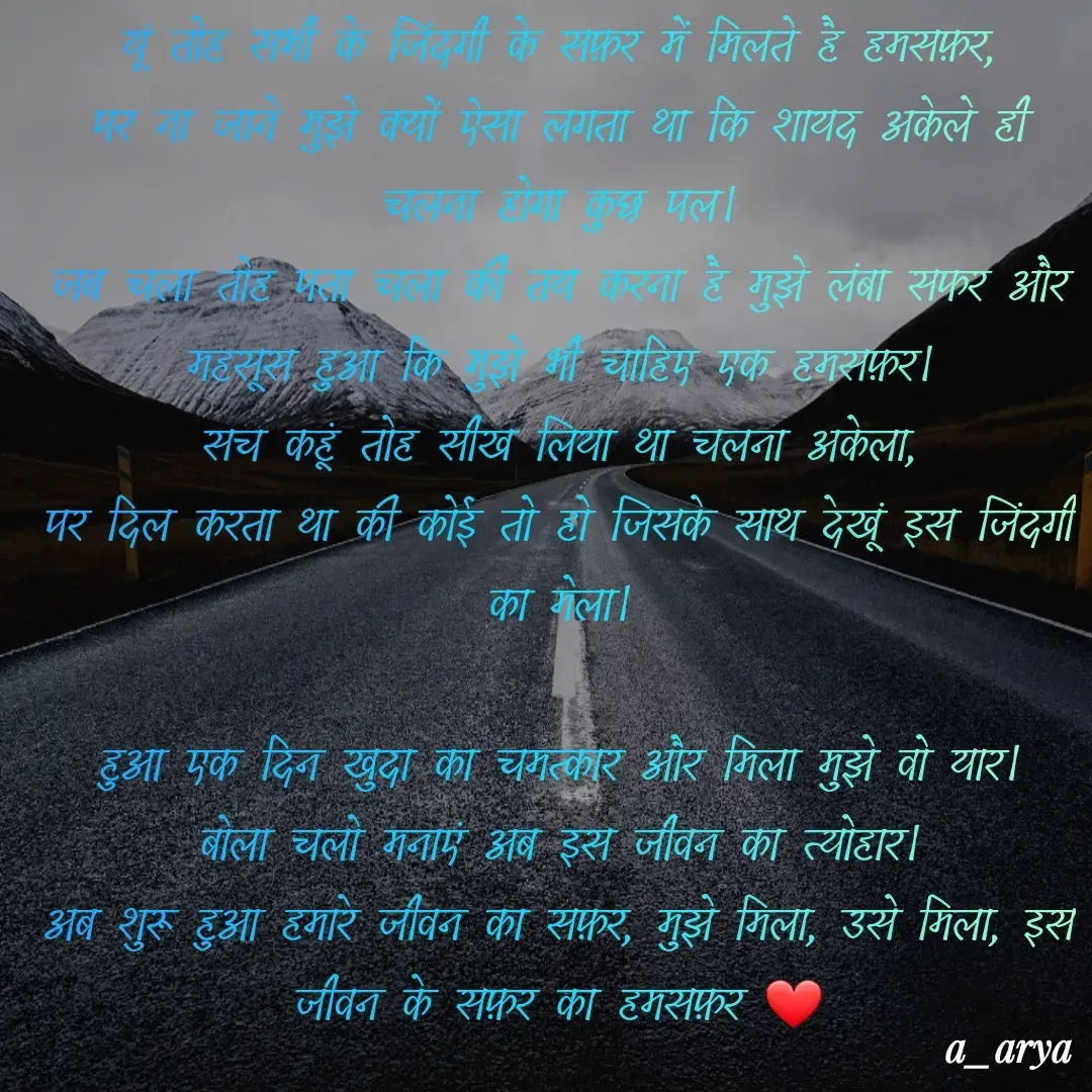 Quote by Ashutosh Arya - यूं तोह सभी के जिंदगी के सफ़र में मिलते है हमसफ़र,
पर ना जाने मुझे क्यों ऐसा लगता था कि शायद अकेले ही चलना होगा कुछ पल।
जब चला तोह पता चला की तय करना है मुझे लंबा सफर और महसूस हुआ कि मुझे भी चाहिए एक हमसफ़र।
सच कहूं तोह सीख लिया था चलना अकेला,
पर दिल करता था की कोई तो हो जिसके साथ देखूं इस जिंदगी का मेला।

हुआ एक दिन खुदा का चमत्कार और मिला मुझे वो यार।
बोला चलो मनाएं अब इस जीवन का त्योहार।
अब शुरू हुआ हमारे जीवन का सफ़र, मुझे मिला, उसे मिला, इस जीवन के सफ़र का हमसफ़र ❤️ - Made using Quotes Creator App, Post Maker App
