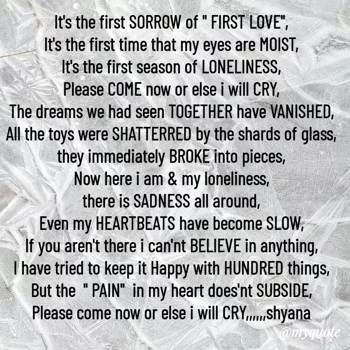 Quote by Shyana - It's the first SORROW of " FIRST LOVE",
It's the first time that my eyes are MOIST,
It's the first season of LONELINESS,
Please COME now or else i will CRY,
The dreams we had seen TOGETHER have VANISHED,
All the toys were SHATTERRED by the shards of glass,
they immediately BROKE into pieces,
Now here i am & my loneliness,
there is SADNESS all around,
Even my HEARTBEATS have become SLOW,
If you aren't there i can'nt BELIEVE in anything,
I have tried to keep it Happy with HUNDRED things,
But the  " PAIN"  in my heart does'nt SUBSIDE,
Please come now or else i will CRY,,,,,,shyana - Made using Quotes Creator App, Post Maker App