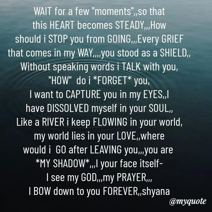 Quote by Shyana - WAIT for a few "moments",,so that
this HEART becomes STEADY,,,How
should i STOP you from GOING,,,Every GRIEF
that comes in my WAY,,,,you stood as a SHIELD,,
Without speaking words i TALK with you,
"HOW"  do i *FORGET* you,
I want to CAPTURE you in my EYES,,I
have DISSOLVED myself in your SOUL,,
Like a RIVER i keep FLOWING in your world,
my world lies in your LOVE,,where
would i  GO after LEAVING you,,,you are 
*MY SHADOW*,,,I your face itself-
I see my GOD,,,my PRAYER,,,
I BOW down to you FOREVER,,shyana
 - Made using Quotes Creator App, Post Maker App