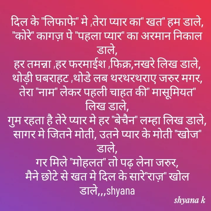 Quote by Shyana - दिल के "लिफाफे" मे ,तेरा प्यार का" खत" हम डाले,
"कोरे" कागज़ पे "पहला प्यार" का अरमान निकाल डाले,
हर तमन्ना ,हर फरमाईश ,फिक्र,नखरे लिख डाले,
थोड़ी घबराहट ,थोडे लब थरथरथराए जरुर मगर,
तेरा "नाम" लेकर पहली चाहत की" मासूमियत" लिख डाले,
गुम रहता है तेरे प्यार मे हर "बेचैन" लम्हा लिख डाले,
सागर मे जितने मोती, उतने प्यार के मोती "खोज" डाले,
गर मिले "मोहलत" तो पढ़ लेना जरुर,
मैने छोटे से खत मे दिल के सारे"राज़" खोल डाले,,,shyana - Made using Quotes Creator App, Post Maker App