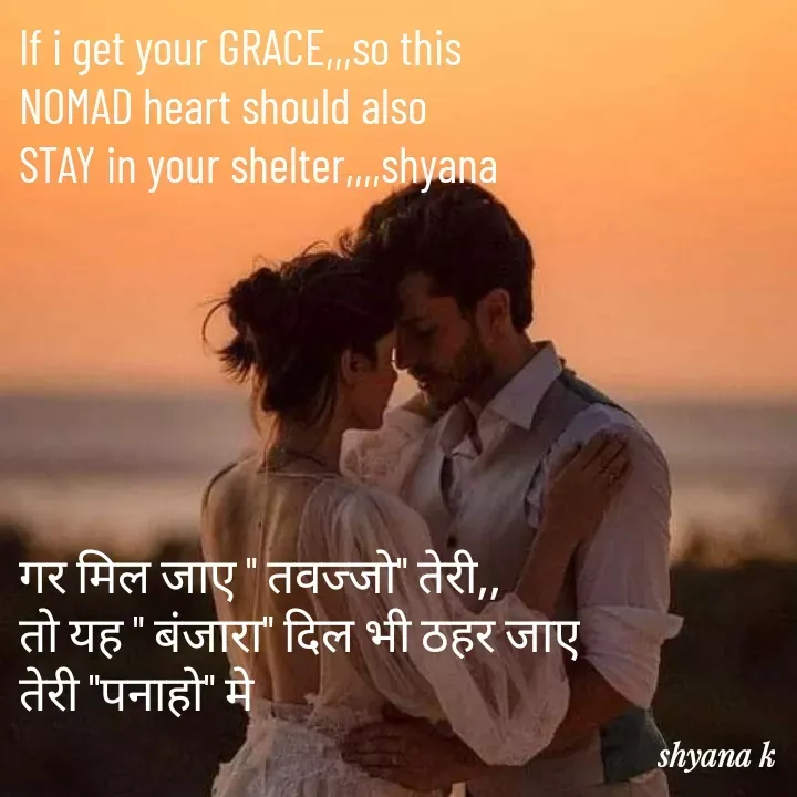 Quote by Shyana - If i get your GRACE,,,so this
NOMAD heart should also
STAY in your shelter,,,,shyana






गर मिल जाए " तवज्जो" तेरी,,
तो यह " बंजारा" दिल भी ठहर जाए
तेरी "पनाहो" मे - Made using Quotes Creator App, Post Maker App