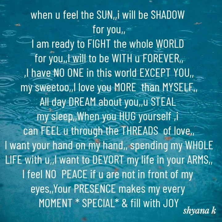 Quote by Shyana - when u feel the SUN,,i will be SHADOW 
for you,,
I am ready to FIGHT the whole WORLD 
for you,,I will to be WITH u FOREVER,,
,I have NO ONE in this world EXCEPT YOU,,
my sweetoo,,I love you MORE  than MYSELF,,
All day DREAM about you,,u STEAL 
my sleep,,When you HUG yourself ,i 
can FEEL u through the THREADS  of love,,
I want your hand on my hand,, spending my WHOLE
LIFE with u,,I want to DEVORT my life in your ARMS,,
I feel NO  PEACE if u are not in front of my 
eyes,,Your PRESENCE makes my every 
MOMENT * SPECIAL* & fill with JOY - Made using Quotes Creator App, Post Maker App