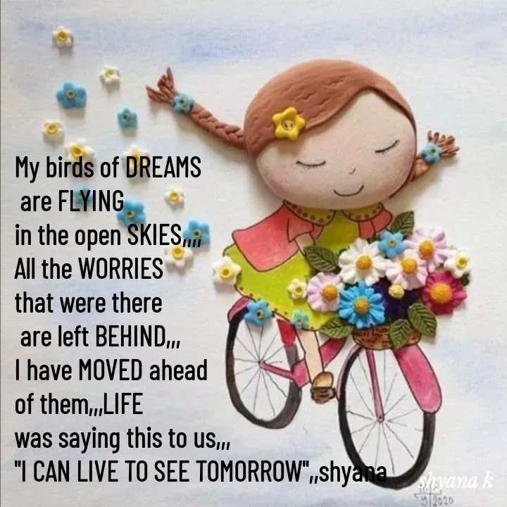 Quote by Shyana - My birds of DREAMS
 are FLYING 
in the open SKIES,,,,
All the WORRIES
that were there
 are left BEHIND,,,
I have MOVED ahead 
of them,,,LIFE
was saying this to us,,,
"I CAN LIVE TO SEE TOMORROW",,shyana
 - Made using Quotes Creator App, Post Maker App