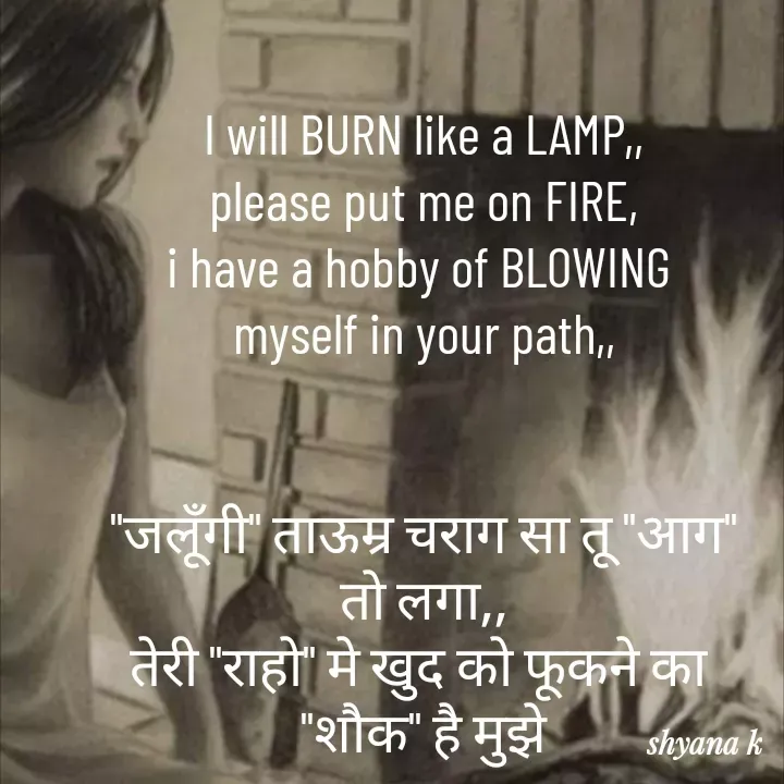 Quote by Shyana - I will BURN like a LAMP,,
please put me on FIRE,
i have a hobby of BLOWING 
myself in your path,,


"जलूँगी" ताऊम्र चराग सा तू "आग"
तो लगा,,
तेरी "राहो" मे खुद को फूकने का 
"शौक" है मुझे - Made using Quotes Creator App, Post Maker App