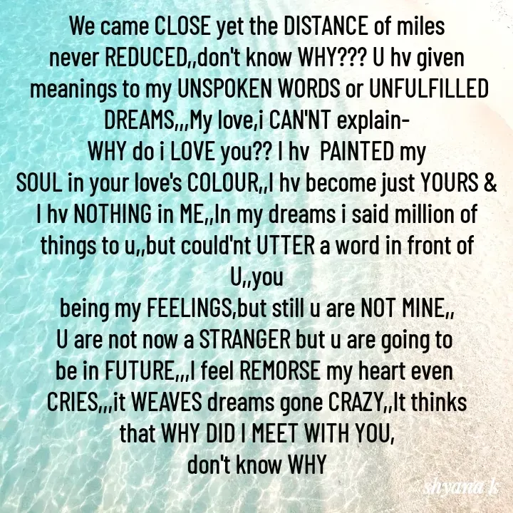 Quote by Shyana - We came CLOSE yet the DISTANCE of miles
never REDUCED,,don't know WHY??? U hv given
 meanings to my UNSPOKEN WORDS or UNFULFILLED
DREAMS,,,My love,i CAN'NT explain-
WHY do i LOVE you?? I hv  PAINTED my
SOUL in your love's COLOUR,,I hv become just YOURS & I hv NOTHING in ME,,In my dreams i said million of
things to u,,but could'nt UTTER a word in front of U,,you
being my FEELINGS,but still u are NOT MINE,,
U are not now a STRANGER but u are going to 
be in FUTURE,,,I feel REMORSE my heart even 
CRIES,,,it WEAVES dreams gone CRAZY,,It thinks
that WHY DID I MEET WITH YOU,
don't know WHY - Made using Quotes Creator App, Post Maker App