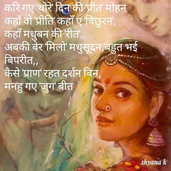 Quote by Shyana - करि गए 'थोरे' दिन की 'प्रीत' मोहन
कहाँ वो 'प्रीति' कहाँ ए 'बिछुरन',
कहाँ मधुबन की 'रीत',,
अबकी बेर 'मिलो' मधुसूदन,बहुत भई बिपरीत,,
कैसे 'प्राण' रहत दर्शन बिन,
मनहु गए 'जुग' बीत - Made using Quotes Creator App, Post Maker App