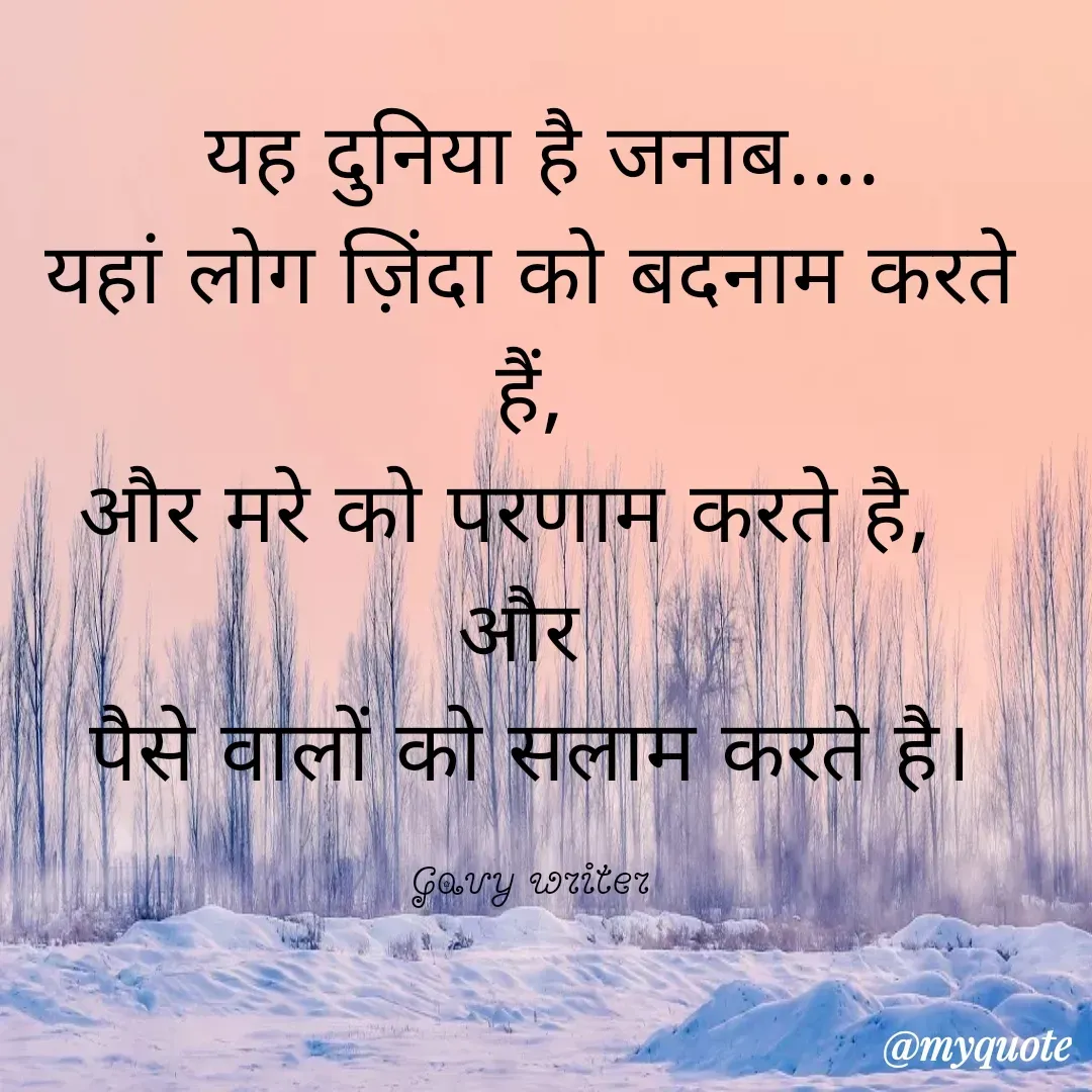 Quote by Gavy writer -  यह दुनिया है जनाब....
यहां लोग ज़िंदा को बदनाम करते हैं,
और मरे को परणाम करते है,  
और 
पैसे वालों को सलाम करते है।

Gavy writer - Made using Quotes Creator App, Post Maker App