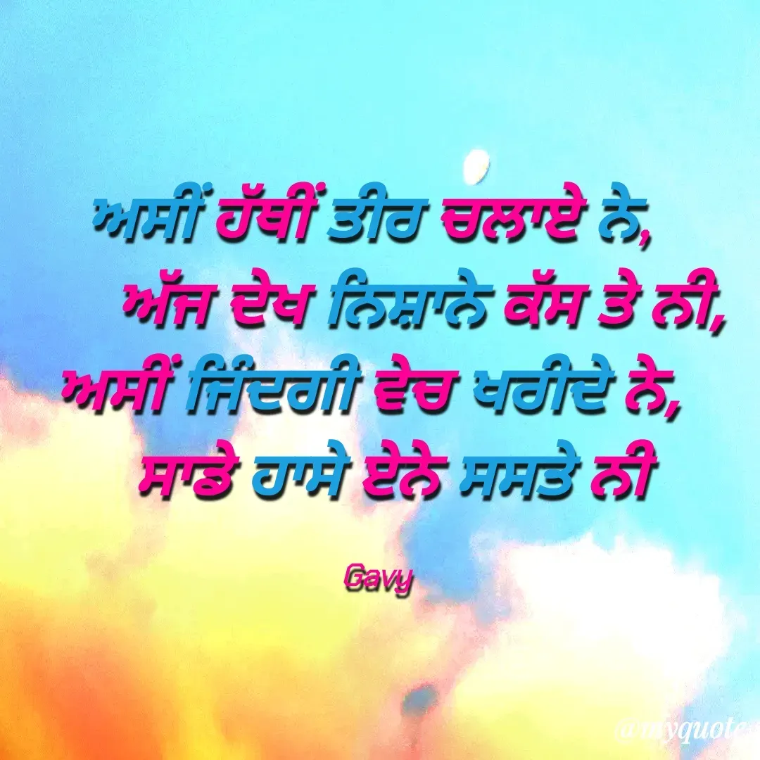 Quote by Gavy writer - ਅਸੀਂ ਹੱਥੀਂ ਤੀਰ ਚਲਾਏ ਨੇ, 
      ਅੱਜ ਦੇਖ ਨਿਸ਼ਾਨੇ ਕੱਸ ਤੇ ਨੀ,
ਅਸੀਂ ਜਿੰਦਗੀ ਵੇਚ ਖਰੀਦੇ ਨੇ, 
  ਸਾਡੇ ਹਾਸੇ ਏਨੇ ਸਸਤੇ ਨੀ

Gavy - Made using Quotes Creator App, Post Maker App