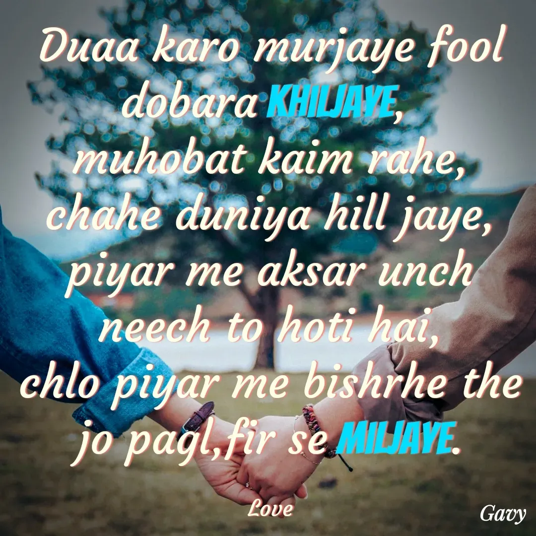 Quote by Gavy writer - Duaa karo murjaye fool dobara khiljaye, 
muhobat kaim rahe, chahe duniya hill jaye,
piyar me aksar unch neech to hoti hai,
chlo piyar me bishrhe the jo pagl,fir se miljaye.

Love - Made using Quotes Creator App, Post Maker App