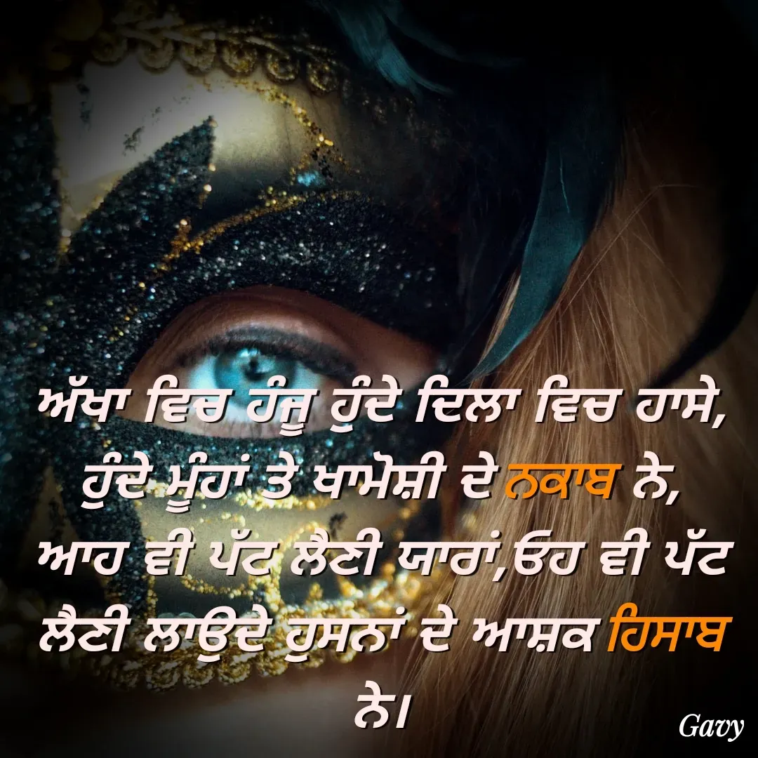 Quote by Gavy writer - ਅੱਖਾ ਵਿਚ ਹੰਜੂ ਹੁੰਦੇ ਦਿਲਾ ਵਿਚ ਹਾਸੇ,
ਹੁੰਦੇ ਮੂੰਹਾਂ ਤੇ ਖਾਮੋਸ਼ੀ ਦੇ ਨਕਾਬ ਨੇ,
ਆਹ ਵੀ ਪੱਟ ਲੈਣੀ ਯਾਰਾਂ,ਓਹ ਵੀ ਪੱਟ ਲੈਣੀ ਲਾਉਦੇ ਹੁਸਨਾਂ ਦੇ ਆਸ਼ਕ ਹਿਸਾਬ ਨੇ। - Made using Quotes Creator App, Post Maker App