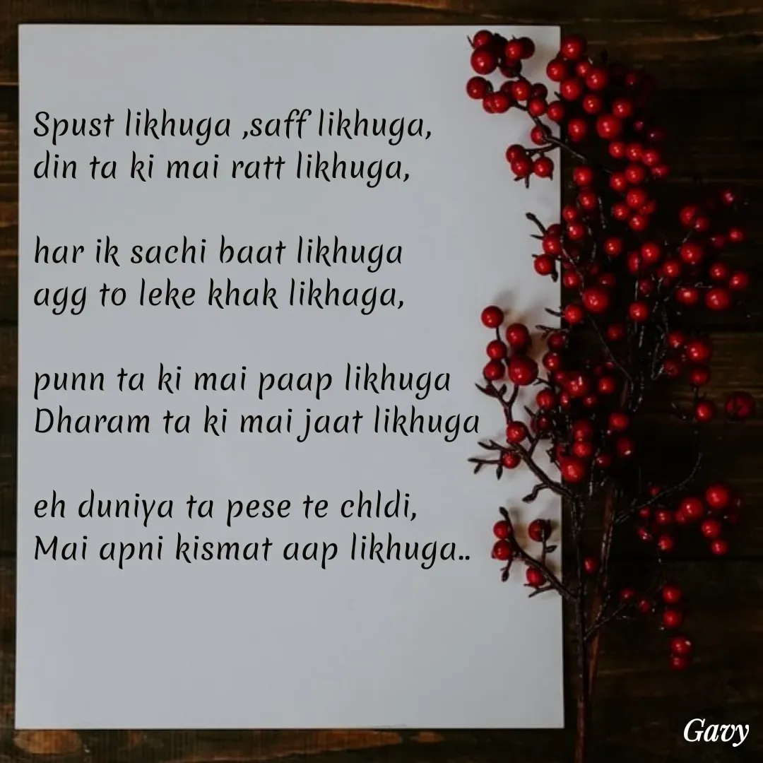 Quote by Gavy writer - Spust likhuga ,saff likhuga,
din ta ki mai ratt likhuga,

har ik sachi baat likhuga
agg to leke khak likhaga,

punn ta ki mai paap likhuga
Dharam ta ki mai jaat likhuga

eh duniya ta pese te chldi,
Mai apni kismat aap likhuga.. - Made using Quotes Creator App, Post Maker App