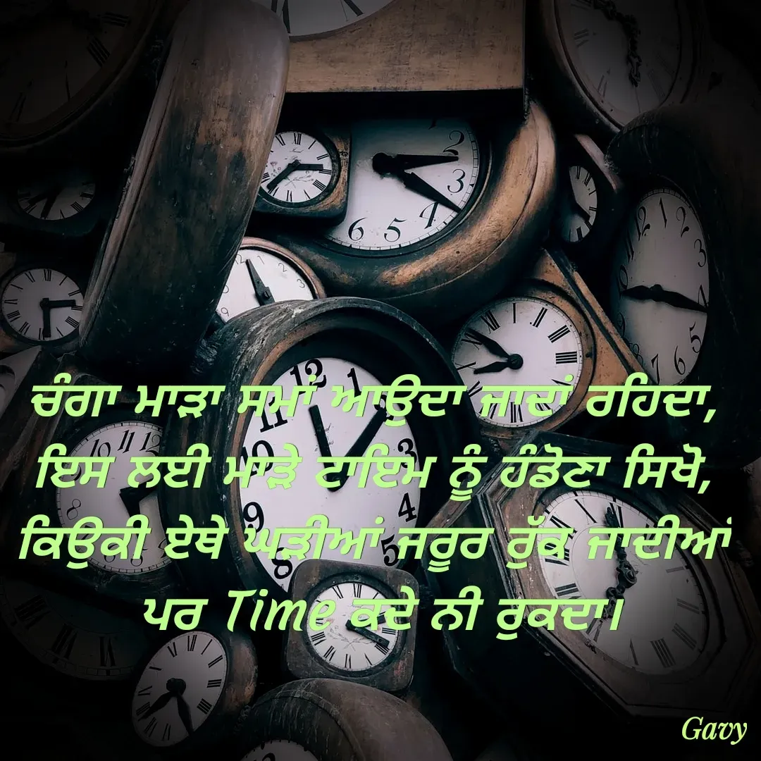 Quote by Gavy writer - ਚੰਗਾ ਮਾੜਾ ਸਮਾਂ ਆਉਦਾ ਜਾਦਾਂ ਰਹਿਦਾ,
ਇਸ ਲਈ ਮਾੜੇ ਟਾਇਮ ਨੂੰ ਹੰਡੋਣਾ ਸਿਖੋ,
ਕਿਉਕੀ ਏਥੇ ਘੜੀਆਂ ਜਰੂਰ ਰੁੱਕ ਜਾਦੀਆਂ
 ਪਰ Time ਕਦੇ ਨੀ ਰੁਕਦਾ। - Made using Quotes Creator App, Post Maker App