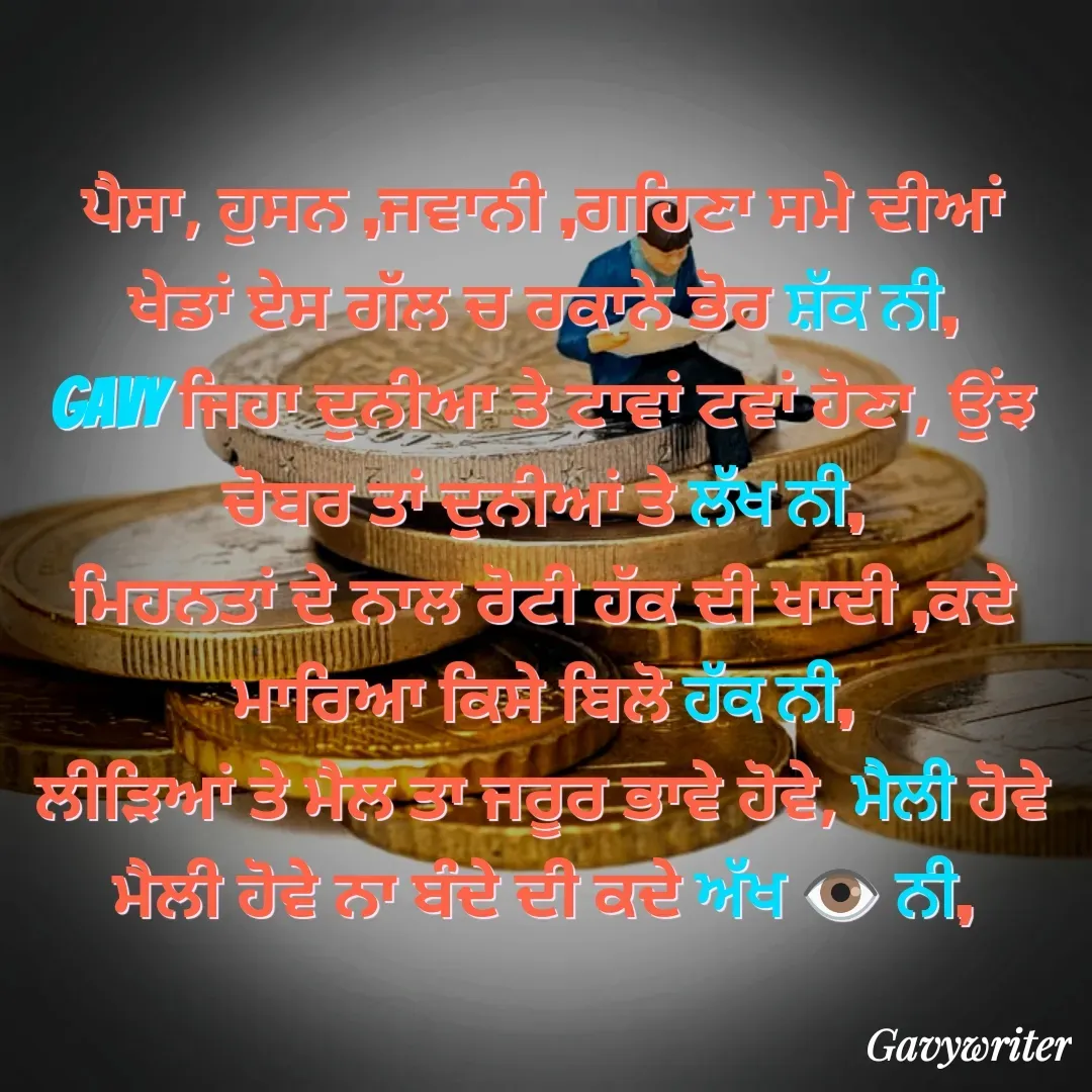 Quote by Gavy writer - ਪੈਸਾ, ਹੁਸਨ ,ਜਵਾਨੀ ,ਗਹਿਣਾ ਸਮੇ ਦੀਆਂ ਖੇਡਾਂ ਏਸ ਗੱਲ ਚ ਰਕਾਨੇ ਭੋਰ ਸ਼ੱਕ ਨੀ,
Gavy ਜਿਹਾ ਦੁਨੀਆ ਤੇ ਟਾਵਾਂ ਟਵਾਂ ਹੋਣਾ, ਉੰਝ ਚੋਬਰ ਤਾਂ ਦੁਨੀਆਂ ਤੇ ਲੱਖ ਨੀ,
ਮਿਹਨਤਾਂ ਦੇ ਨਾਲ ਰੋਟੀ ਹੱਕ ਦੀ ਖਾਦੀ ,ਕਦੇ ਮਾਰਿਆ ਕਿਸੇ ਬਿਲੋ ਹੱਕ ਨੀ,
ਲੀੜਿਆਂ ਤੇ ਮੈਲ ਤਾ ਜਰੂਰ ਭਾਵੇ ਹੋਵੇ, ਮੈਲੀ ਹੋਵੇ ਮੈਲੀ ਹੋਵੇ ਨਾ ਬੰਦੇ ਦੀ ਕਦੇ ਅੱਖ 👁 ਨੀ, - Made using Quotes Creator App, Post Maker App