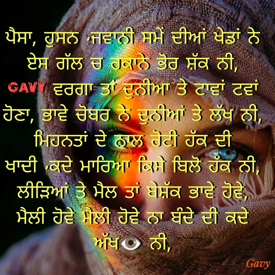 Quote by Gavy writer - ਪੈਸਾ, ਹੁਸਨ ,ਜਵਾਨੀ ਸਮੇਂ ਦੀਆਂ ਖੇਡਾਂ ਨੇ ਏਸ ਗੱਲ ਚ ਰਕਾਨੇ ਭੋਰ ਸ਼ੱਕ ਨੀ,
Gavy ਵਰਗਾ ਤਾਂ ਦੁਨੀਆ ਤੇ ਟਾਵਾਂ ਟਵਾਂ ਹੋਣਾ, ਭਾਵੇ ਚੋਬਰ ਨੇ ਦੁਨੀਆਂ ਤੇ ਲੱਖ ਨੀ,
ਮਿਹਨਤਾਂ ਦੇ ਨਾਲ ਰੋਟੀ ਹੱਕ ਦੀ ਖਾਦੀ ,ਕਦੇ ਮਾਰਿਆ ਕਿਸੇ ਬਿਲੋ ਹੱਕ ਨੀ,
ਲੀੜਿਆਂ ਤੇ ਮੈਲ ਤਾਂ ਬੇਸ਼ੱਕ ਭਾਵੇ ਹੋਵੇ, ਮੈਲੀ ਹੋਵੇ ਮੈਲੀ ਹੋਵੇ ਨਾ ਬੰਦੇ ਦੀ ਕਦੇ ਅੱਖ👁 ਨੀ, - Made using Quotes Creator App, Post Maker App