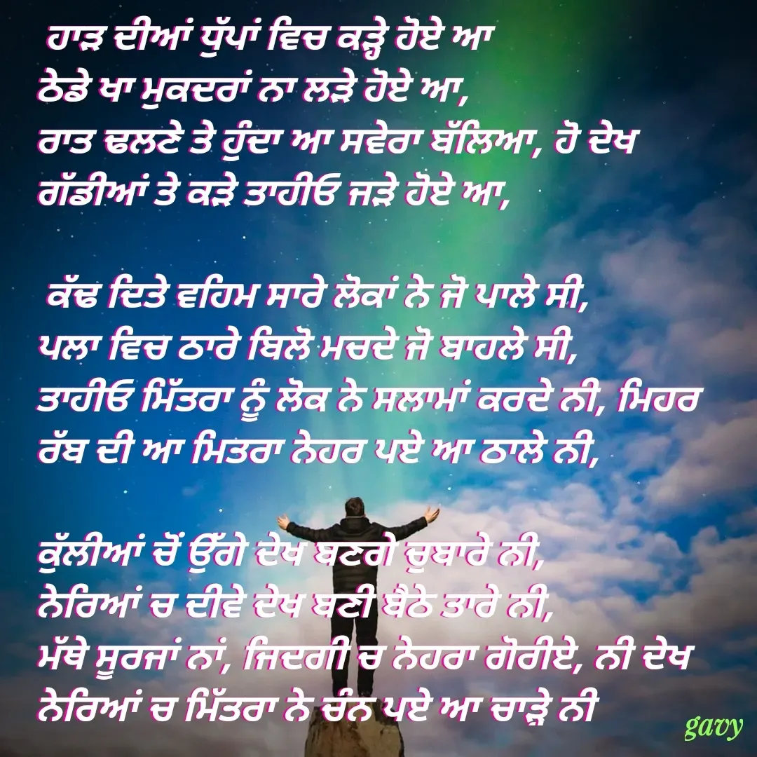 Quote by Gavy writer -  ਹਾੜ ਦੀਆਂ ਧੁੱਪਾਂ ਵਿਚ ਕੜ੍ਹੇ ਹੋਏ ਆ
ਠੇਡੇ ਖਾ ਮੁਕਦਰਾਂ ਨਾ ਲੜੇ ਹੋਏ ਆ,
ਰਾਤ ਢਲਣੇ ਤੇ ਹੁੰਦਾ ਆ ਸਵੇਰਾ ਬੱਲਿਆ, ਹੋ ਦੇਖ ਗੱਡੀਆਂ ਤੇ ਕੜੇ ਤਾਹੀਓ ਜੜੇ ਹੋਏ ਆ,

 ਕੱਢ ਦਿਤੇ ਵਹਿਮ ਸਾਰੇ ਲੋਕਾਂ ਨੇ ਜੋ ਪਾਲੇ ਸੀ, 
ਪਲਾ ਵਿਚ ਠਾਰੇ ਬਿਲੋ ਮਚਦੇ ਜੋ ਬਾਹਲੇ ਸੀ,
ਤਾਹੀਓ ਮਿੱਤਰਾ ਨੂੰ ਲੋਕ ਨੇ ਸਲਾਮਾਂ ਕਰਦੇ ਨੀ, ਮਿਹਰ ਰੱਬ ਦੀ ਆ ਮਿਤਰਾ ਨੇਹਰ ਪਏ ਆ ਠਾਲੇ ਨੀ,

ਕੁੱਲੀਆਂ ਚੋਂ ਉੱਗੇ ਦੇਖ ਬਣਗੇ ਚੁਬਾਰੇ ਨੀ,
ਨੇਰਿਆਂ ਚ ਦੀਵੇ ਦੇਖ ਬਣੀ ਬੈਠੇ ਤਾਰੇ ਨੀ, 
ਮੱਥੇ ਸੂਰਜਾਂ ਨਾਂ, ਜਿਦਗੀ ਚ ਨੇਹਰਾ ਗੋਰੀਏ, ਨੀ ਦੇਖ ਨੇਰਿਆਂ ਚ ਮਿੱਤਰਾ ਨੇ ਚੰਨ ਪਏ ਆ ਚਾੜ੍ਹੇ ਨੀ - Made using Quotes Creator App, Post Maker App