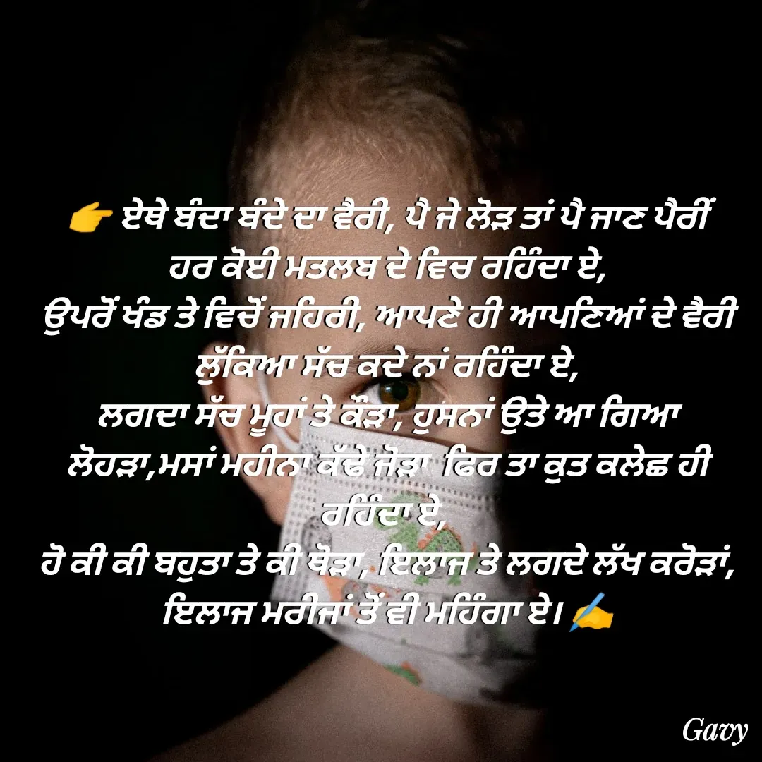 Quote by Army - 👉 ਏਥੇ ਬੰਦਾ ਬੰਦੇ ਦਾ ਵੈਰੀ, ਪੈ ਜੇ ਲੋੜ ਤਾਂ ਪੈ ਜਾਣ ਪੈਰੀਂ
ਹਰ ਕੋਈ ਮਤਲਬ ਦੇ ਵਿਚ ਰਹਿੰਦਾ ਏ,
ਉਪਰੋਂ ਖੰਡ ਤੇ ਵਿਚੋਂ ਜਹਿਰੀ, ਆਪਣੇ ਹੀ ਆਪਣਿਆਂ ਦੇ ਵੈਰੀ ਲੁੱਕਿਆ ਸੱਚ ਕਦੇ ਨਾਂ ਰਹਿੰਦਾ ਏ,
ਲਗਦਾ ਸੱਚ ਮੂਹਾਂ ਤੇ ਕੌੜਾ, ਹੁਸਨਾਂ ਉਤੇ ਆ ਗਿਆ ਲੋਹੜਾ,ਮਸਾਂ ਮਹੀਨਾ ਕੱਢੇ ਜੋੜਾ  ਫਿਰ ਤਾ ਕੁਤ ਕਲੇਛ ਹੀ ਰਹਿੰਦਾ ਏ, 
ਹੋ ਕੀ ਕੀ ਬਹੁਤਾ ਤੇ ਕੀ ਥੋੜਾ, ਇਲਾਜ ਤੇ ਲਗਦੇ ਲੱਖ ਕਰੋੜਾਂ,
ਇਲਾਜ ਮਰੀਜਾਂ ਤੋਂ ਵੀ ਮਹਿੰਗਾ ਏ। ✍️ - Made using Quotes Creator App, Post Maker App