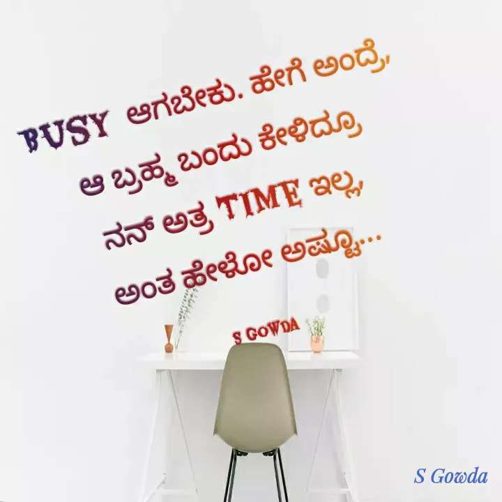 Quote by Sowmya B R - Busy  ಆಗಬೇಕು. ಹೇಗೆ ಅಂದ್ರೆ,
ಆ ಬ್ರಹ್ಮ ಬಂದು ಕೇಳಿದ್ರೂ
ನನ್ ಅತ್ರ Time ಇಲ್ಲ,
ಅಂತ ಹೇಳೋ ಅಷ್ಟೂ...

S Gowda - Made using Quotes Creator App, Post Maker App