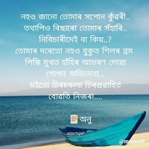 Quote by Anurupa Saikia - নহও জানাে তােমাৰ সপােন কুঁরৰী..
তথাপিও বিছাবাে তােমাৰ সঁহাৰি..
নিবিচাৰীমেই বা কিয়..?
তােমাৰ দৰেতাে নহও বুকুত শিলৰ ব্রম
পিন্ধি মুখত হাঁহিৰ আভৰণ লােৱা
গােপন অভিনেতা...
মইতাে চিৰচঞ্চলা চিৰপ্রৱাহিত
বােৱতি নিজৰা....
অনু
anurupa
@myquote
 - Made using Quotes Creator App, Post Maker App