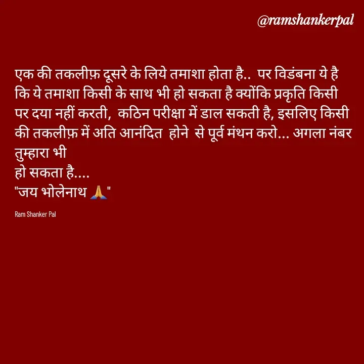 Quote by Ram shanker Pal - एक की तकलीफ़ दूसरे के लिये तमाशा होता है..  पर विडंबना ये है कि ये तमाशा किसी के साथ भी हो सकता है क्योंकि प्रकृति किसी पर दया नहीं करती,  कठिन परीक्षा में डाल सकती है, इसलिए किसी की तकलीफ़ में अति आनंदित  होने  से पूर्व मंथन करो... अगला नंबर तुम्हारा भी 
हो सकता है....
"जय भोलेनाथ 🙏"

Ram Shanker Pal  - Made using Quotes Creator App, Post Maker App