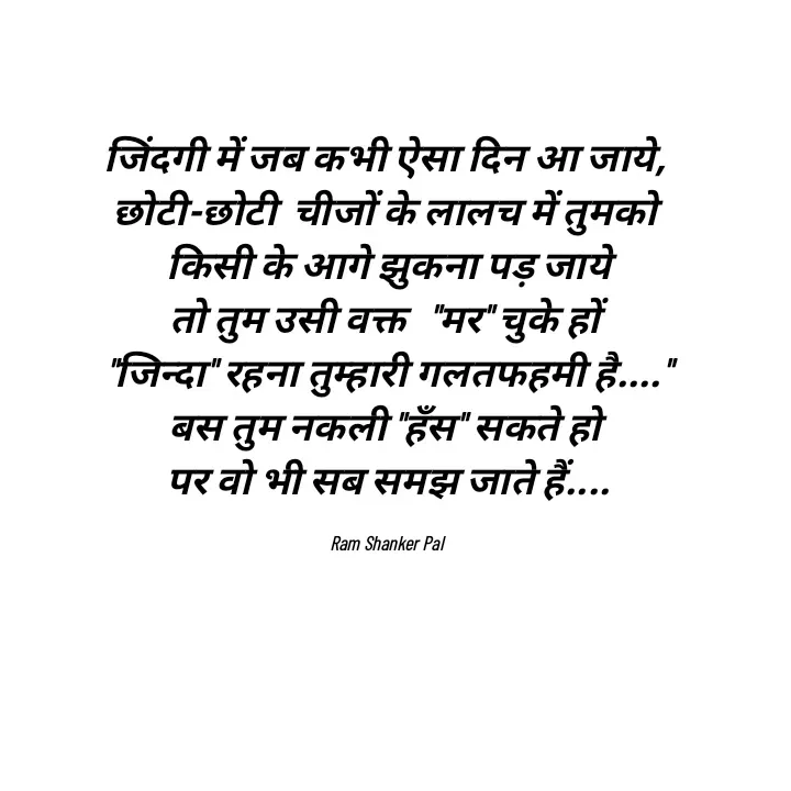 Quote by Ram shanker Pal - जिंदगी में जब कभी ऐसा दिन आ जाये, 
छोटी-छोटी  चीजों के लालच में तुमको 
किसी के आगे झुकना पड़ जाये
तो तुम उसी वक्त   "मर" चुके हों 
"जिन्दा" रहना तुम्हारी गलतफहमी है...."
बस तुम नकली "हँस" सकते हो 
पर वो भी सब समझ जाते हैं....

Ram Shanker Pal  - Made using Quotes Creator App, Post Maker App