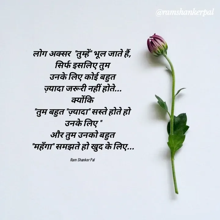 Quote by Ram shanker Pal - लोग अक्सर  "तुम्हें" भूल जाते हैं, 
सिर्फ इसलिए तुम 
उनके लिए कोई बहुत 
ज़्यादा जरूरी नहीं होते...
क्योंकि 
"तुम बहुत "ज़्यादा" सस्ते होते हो 
उनके लिए "
और तुम उनको बहुत 
"महँगा" समझते हो खुद के लिए...

Ram Shanker Pal  - Made using Quotes Creator App, Post Maker App