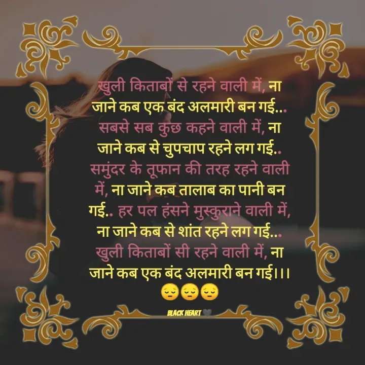 Quote by Black heart 🖤 - खुली किताबों से रहने वाली में, ना जाने कब एक बंद अलमारी बन गई... सबसे सब कुछ कहने वाली में, ना जाने कब से चुपचाप रहने लग गई.. समुंदर के तूफान की तरह रहने वाली में, ना जाने कब तालाब का पानी बन गई.. हर पल हंसने मुस्कुराने वाली में, ना जाने कब से शांत रहने लग गई... खुली किताबों सी रहने वाली में, ना जाने कब एक बंद अलमारी बन गई।।।😔😔😔

black heart 🖤 - Made using Quotes Creator App, Post Maker App