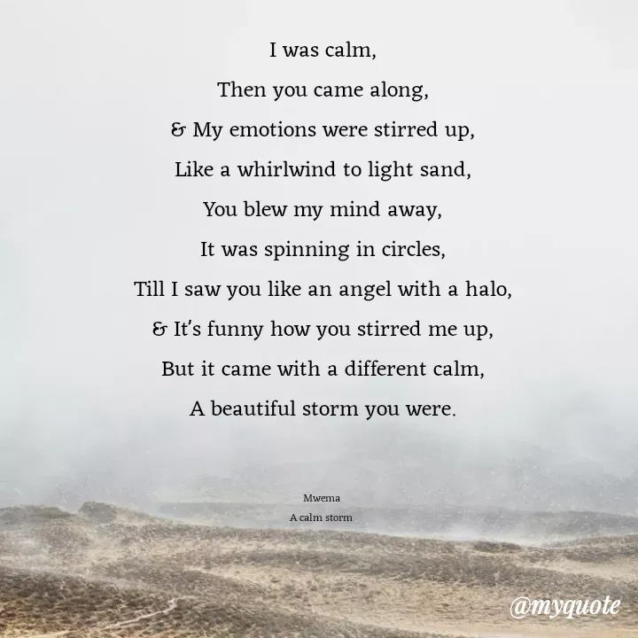 Quote by JOSEPH MWEMA - I was calm,
Then you came along,
& My emotions were stirred up,
Like a whirlwind to light sand,
You blew my mind away,
It was spinning in circles,
Till I saw you like an angel with a halo,
& It's funny how you stirred me up,
But it came with a different calm,
A beautiful storm you were.
 

Mwema 
A calm storm  - Made using Quotes Creator App, Post Maker App