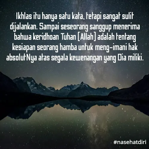 Quote by Widiyono Widy - Ikhlas itu hanya satu kata, tetapi sangat sulit
dijalankan. Sampai seseorang sanggup menerima
bahwa keridhoan Tuhan [Allah] adalah tentang
kesiapan seorang hamba untuk meng-imani hak
absolutNya atas segala kewenangan yang Dia miliki.
#nasehatdiri
 - Made using Quotes Creator App, Post Maker App