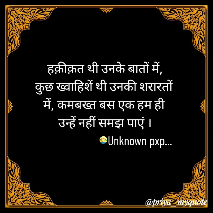 Quote by Priya Gupta - हक़ीक़त थी उनके बातों में,
कुछ ख्वाहिशें थी उनकी शरारतों 
में, कमबख्त बस एक हम ही 
उन्हें नहीं समझ पाएं ।
                          Unknown pxp... - Made using Quotes Creator App, Post Maker App