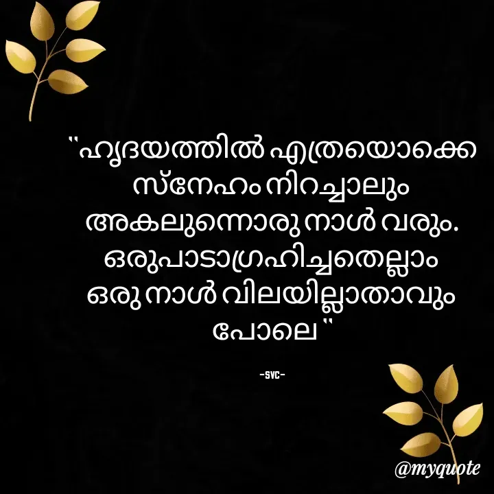 Quote by Soudha nasar - "ഹൃദയത്തിൽ എത്രയൊക്കെ സ്നേഹം നിറച്ചാലും 
അകലുന്നൊരു നാൾ വരും.
ഒരുപാടാഗ്രഹിച്ചതെല്ലാം 
ഒരു നാൾ വിലയില്ലാതാവും 
പോലെ "

-svc- - Made using Quotes Creator App, Post Maker App