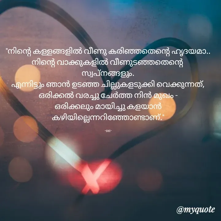 Quote by Soudha nasar - "നിന്റെ കള്ളങ്ങളിൽ വീണു കരിഞ്ഞതെന്റെ ഹൃദയമാ..
നിന്റെ വാക്കുകളിൽ വീണുടഞ്ഞതെന്റെ 
സ്വപ്നങ്ങളും.
എന്നിട്ടും ഞാൻ ഉടഞ്ഞ ചില്ലുകളടുക്കി വെക്കുന്നത്,
ഒരിക്കൽ വരച്ചു ചേർത്ത നിൻ മുഖം -
ഒരിക്കലും മായിച്ചു കളയാൻ കഴിയില്ലെന്നറിഞ്ഞോണ്ടാണ്."

-svc- - Made using Quotes Creator App, Post Maker App