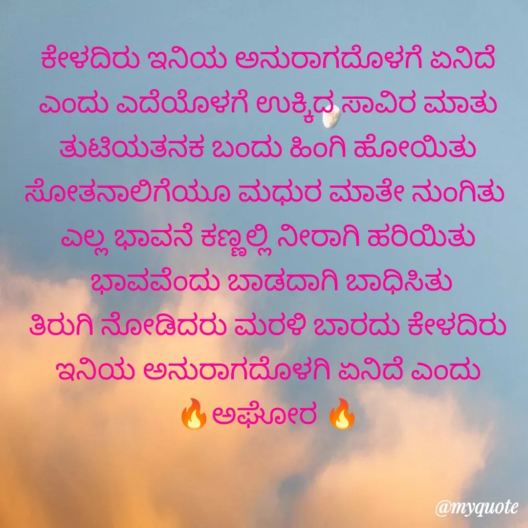 Quote by ಅನಾಮಿಕ - ಕೇಳದಿರು ಇನಿಯ ಅನುರಾಗದೊಳಗೆ ಏನಿದೆ ಎಂದು ಎದೆಯೊಳಗೆ ಉಕ್ಕಿದ ಸಾವಿರ ಮಾತು
ತುಟಿಯತನಕ ಬಂದು ಹಿಂಗಿ ಹೋಯಿತು ಸೋತನಾಲಿಗೆಯೂ ಮಧುರ ಮಾತೇ ನುಂಗಿತು 
ಎಲ್ಲ ಭಾವನೆ ಕಣ್ಣಲ್ಲಿ ನೀರಾಗಿ ಹರಿಯಿತು
 ಭಾವವೆಂದು ಬಾಡದಾಗಿ ಬಾಧಿಸಿತು
ತಿರುಗಿ ನೋಡಿದರು ಮರಳಿ ಬಾರದು ಕೇಳದಿರು ಇನಿಯ ಅನುರಾಗದೊಳಗಿ ಏನಿದೆ ಎಂದು
🔥ಅಘೋರ 🔥 - Made using Quotes Creator App, Post Maker App