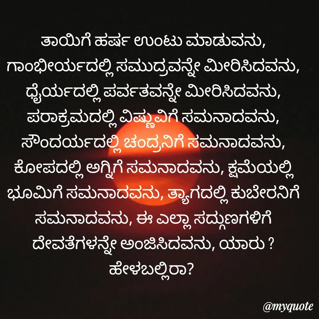 Quote by ಅನಾಮಿಕ - ತಾಯಿಗೆ ಹರ್ಷ ಉಂಟು ಮಾಡುವನು, ಗಾಂಭೀರ್ಯದಲ್ಲಿ ಸಮುದ್ರವನ್ನೇ ಮೀರಿಸಿದವನು, ಧೈರ್ಯದಲ್ಲಿ ಪರ್ವತವನ್ನೇ ಮೀರಿಸಿದವನು, ಪರಾಕ್ರಮದಲ್ಲಿ ವಿಷ್ಣುವಿಗೆ ಸಮನಾದವನು, ಸೌಂದರ್ಯದಲ್ಲಿ ಚಂದ್ರನಿಗೆ ಸಮನಾದವನು, ಕೋಪದಲ್ಲಿ ಅಗ್ನಿಗೆ ಸಮನಾದವನು, ಕ್ಷಮೆಯಲ್ಲಿ ಭೂಮಿಗೆ ಸಮನಾದವನು, ತ್ಯಾಗದಲ್ಲಿ ಕುಬೇರನಿಗೆ ಸಮನಾದವನು, ಈ ಎಲ್ಲಾ ಸದ್ಗುಣಗಳಿಗೆ ದೇವತೆಗಳನ್ನೇ ಅಂಜಿಸಿದವನು, ಯಾರು ?ಹೇಳಬಲ್ಲಿರಾ?  - Made using Quotes Creator App, Post Maker App