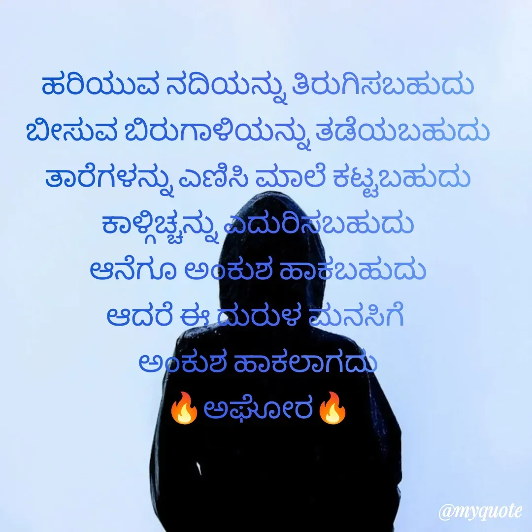 Quote by ಅನಾಮಿಕ - ಹರಿಯುವ ನದಿಯನ್ನು ತಿರುಗಿಸಬಹುದು
ಬೀಸುವ ಬಿರುಗಾಳಿಯನ್ನು ತಡೆಯಬಹುದು
ತಾರೆಗಳನ್ನು ಎಣಿಸಿ ಮಾಲೆ ಕಟ್ಟಬಹುದು
ಕಾಳ್ಗಿಚ್ಚನ್ನು ಎದುರಿಸಬಹುದು
ಆನೆಗೂ ಅಂಕುಶ ಹಾಕಬಹುದು
ಆದರೆ ಈ ದುರುಳ ಮನಸಿಗೆ 
ಅಂಕುಶ ಹಾಕಲಾಗದು
🔥ಅಘೋರ🔥
 - Made using Quotes Creator App, Post Maker App