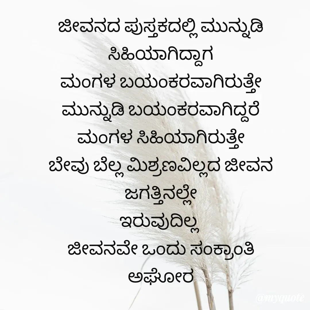 Quote by ಅನಾಮಿಕ - ಜೀವನದ ಪುಸ್ತಕದಲ್ಲಿ ಮುನ್ನುಡಿ ಸಿಹಿಯಾಗಿದ್ದಾಗ
ಮಂಗಳ ಬಯಂಕರವಾಗಿರುತ್ತೇ
ಮುನ್ನುಡಿ ಬಯಂಕರವಾಗಿದ್ದರೆ
ಮಂಗಳ ಸಿಹಿಯಾಗಿರುತ್ತೇ
ಬೇವು ಬೆಲ್ಲ ಮಿಶ್ರಣವಿಲ್ಲದ ಜೀವನ ಜಗತ್ತಿನಲ್ಲೇ
ಇರುವುದಿಲ್ಲ 
ಜೀವನವೇ ಒಂದು ಸಂಕ್ರಾಂತಿ
ಅಘೋರ - Made using Quotes Creator App, Post Maker App