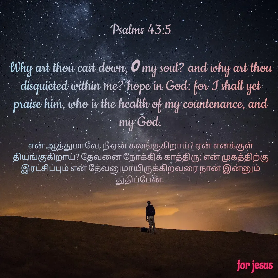 Quote by Joerlin Jesulan - Psalms 43:5

Why art thou cast down, O my soul? and why art thou disquieted within me? hope in God: for I shall yet praise him, who is the health of my countenance, and my God.

என் ஆத்துமாவே, நீ ஏன் கலங்குகிறாய்? ஏன் எனக்குள் தியங்குகிறாய்? தேவனை நோக்கிக் காத்திரு; என் முகத்திற்கு இரட்சிப்பும் என் தேவனுமாயிருக்கிறவரை நான் இன்னும் துதிப்பேன்.  - Made using Quotes Creator App, Post Maker App