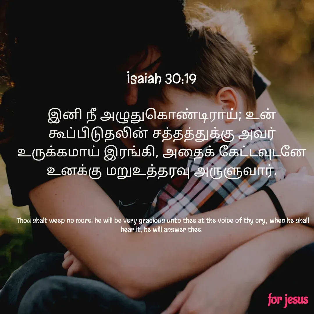 Quote by Joerlin Jesulan - Isaiah 30:19

இனி நீ அழுதுகொண்டிராய்; உன் கூப்பிடுதலின் சத்தத்துக்கு அவர் உருக்கமாய் இரங்கி, அதைக் கேட்டவுடனே உனக்கு மறுஉத்தரவு அருளுவார்.



 Thou shalt weep no more: he will be very gracious unto thee at the voice of thy cry; when he shall hear it, he will answer thee. - Made using Quotes Creator App, Post Maker App