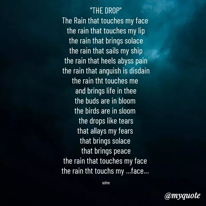 Quote by veera💛 - 
"THE DROP"
The Rain that touches my face 
the rain that touches my lip
the rain that brings solace
the rain that sails my ship
the rain that heels abyss pain
the rain that anguish is disdain
the rain tht touches me 
and brings life in thee
the buds are in bloom 
the birds are in sloom 
the drops like tears
that allays my fears 
that brings solace 
that brings peace
the rain that touches my face 
the rain tht touchs my ...face... 

asfee - Made using Quotes Creator App, Post Maker App