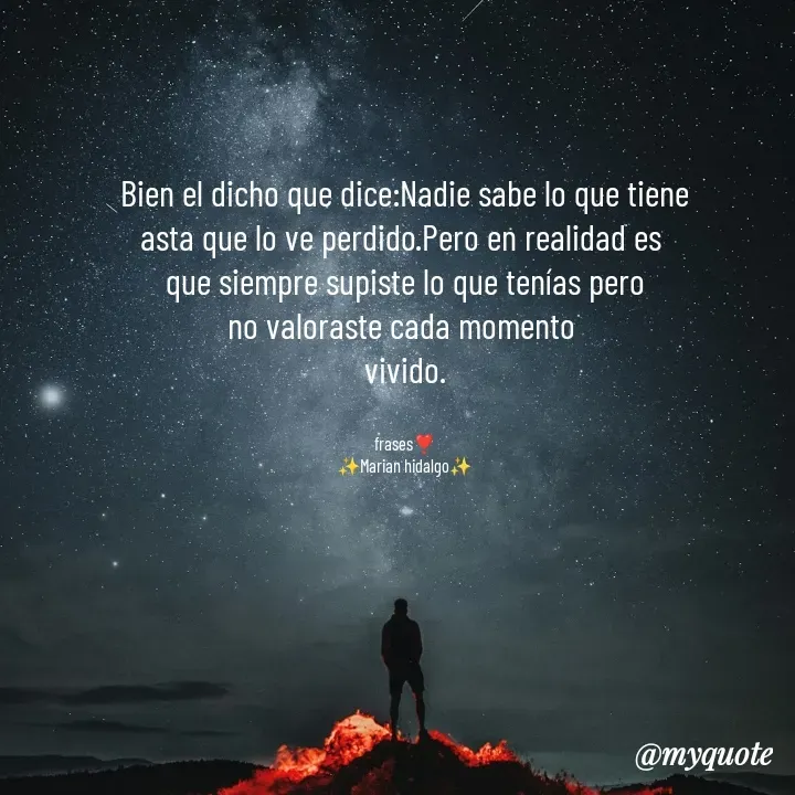 Quote by Yonleivis Hidalgo - Bien el dicho que dice:Nadie sabe lo que tiene
asta que lo ve perdido.Pero en realidad es 
que siempre supiste lo que tenías pero
no valoraste cada momento 
vivido.


frases❣️
✨Marian hidalgo✨
 - Made using Quotes Creator App, Post Maker App
