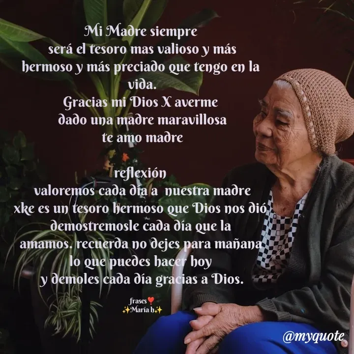 Quote by Yonleivis Hidalgo - Mi Madre siempre 
será el tesoro mas valioso y más
hermoso y más preciado que tengo en la 
vida.
Gracias mi Dios X averme 
dado una madre maravillosa
te amo madre

reflexión 
valoremos cada día a  nuestra madre
xke es un tesoro hermoso que Dios nos dió 
demostremosle cada día que la 
amamos. recuerda no dejes para mañana 
lo que puedes hacer hoy 
y demoles cada día gracias a Dios.

frases❣️
✨María h✨ - Made using Quotes Creator App, Post Maker App