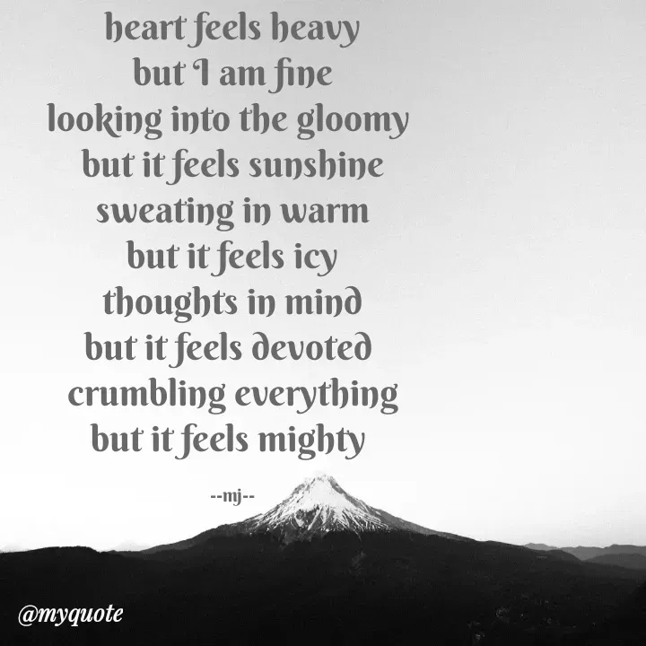 Quote by Gulshan Akhter - heart feels heavy
but I am fine
looking into the gloomy 
but it feels sunshine
sweating in warm
but it feels icy
thoughts in mind
but it feels devoted 
crumbling everything
but it feels mighty 

--mj-- - Made using Quotes Creator App, Post Maker App