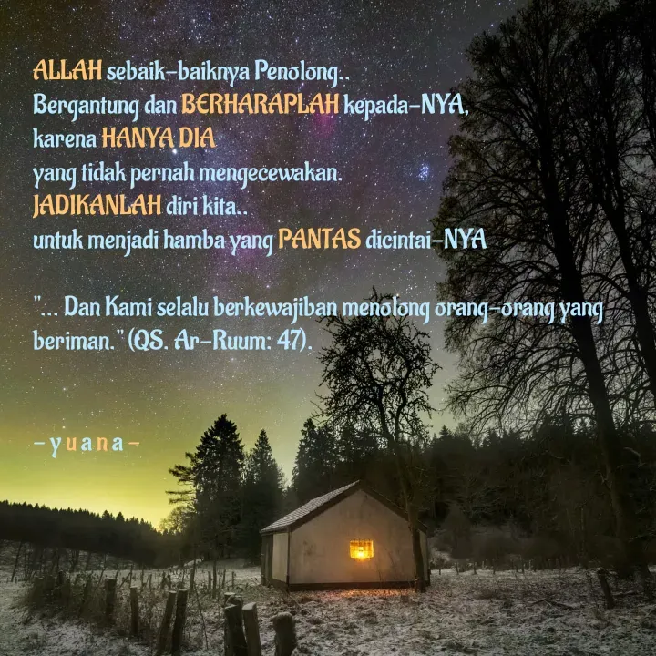 Quote by 'yuana Akmalano' - ALLAH sebaik-baiknya Penolong.. 
Bergantung dan BERHARAPLAH kepada-NYA,
karena HANYA DIA 
yang tidak pernah mengecewakan.
JADIKANLAH diri kita.. 
untuk menjadi hamba yang PANTAS dicintai-NYA

"... Dan Kami selalu berkewajiban menolong orang-orang yang beriman." (QS. Ar-Ruum: 47).


- y u a n a -
 - Made using Quotes Creator App, Post Maker App