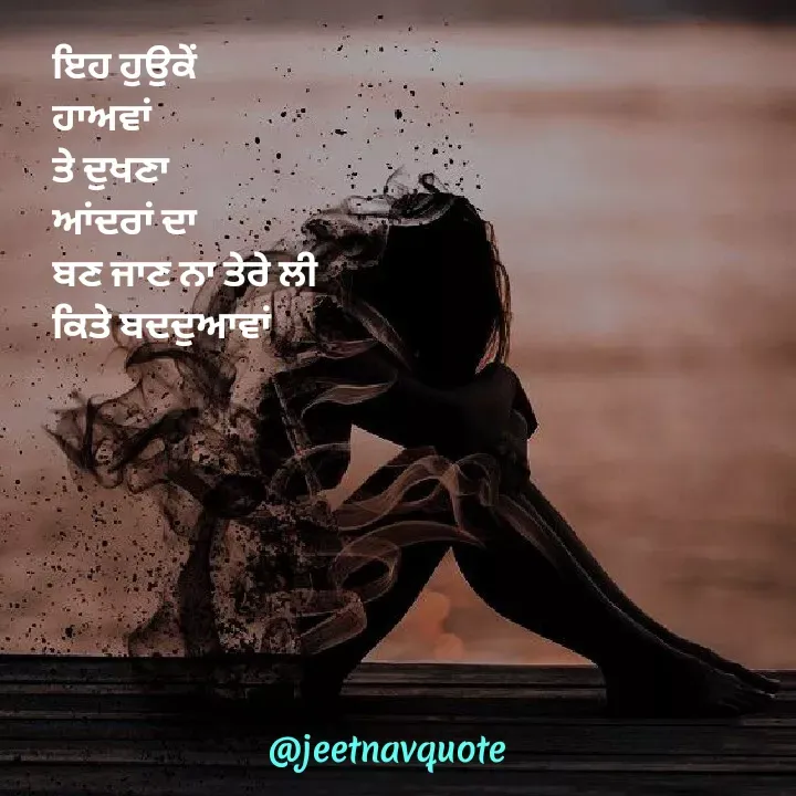 Quote by jeet nav - ਇਹ ਹੁਉਕੇਂ 
ਹਾਅਵਾਂ
ਤੇ ਦੁਖਣਾ 
ਆਂਦਰਾਂ ਦਾ
ਬਣ ਜਾਣ ਨਾ ਤੇਰੇ ਲੀ
ਕਿਤੇ ਬਦਦੁਆਵਾਂ
 - Made using Quotes Creator App, Post Maker App
