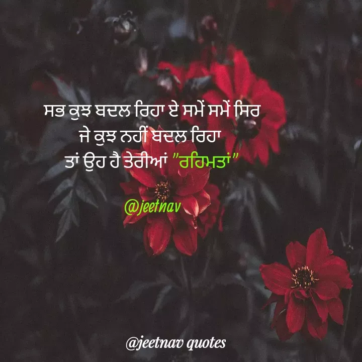 Quote by jeet nav - ਸਭ ਕੁਝ ਬਦਲ ਰਿਹਾ ਏ ਸਮੇਂ ਸਮੇਂ ਸਿਰ
ਜੇ ਕੁਝ ਨਹੀਂ ਬਦਲ ਰਿਹਾ 
ਤਾਂ ਉਹ ਹੈ ਤੇਰੀਆਂ "ਰਹਿਮਤਾਂ"

@jeetnav - Made using Quotes Creator App, Post Maker App