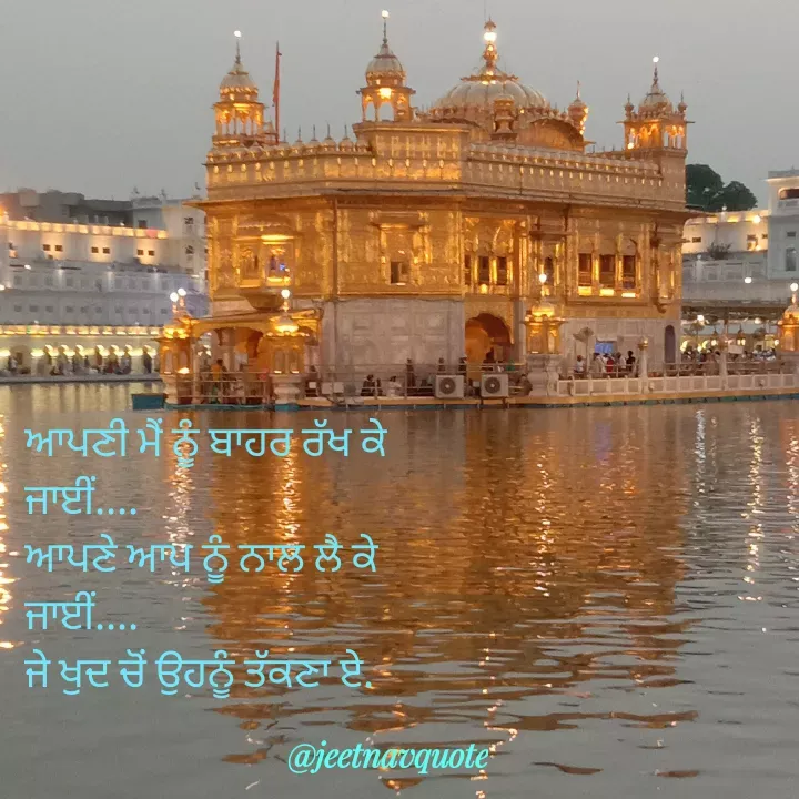 Quote by jeet nav - ਆਪਣੀ ਮੈਂ ਨੂੰ ਬਾਹਰ ਰੱਖ ਕੇ 
ਜਾਈਂ....
ਆਪਣੇ ਆਪ ਨੂੰ ਨਾਲ ਲੈ ਕੇ
ਜਾਈਂ....
ਜੇ ਖੁਦ ਚੋਂ ਉਹਨੂੰ ਤੱਕਣਾ ਏ. - Made using Quotes Creator App, Post Maker App
